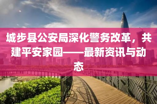 城步县公安局深化警务改革，共建平安家园——最新资讯与动态