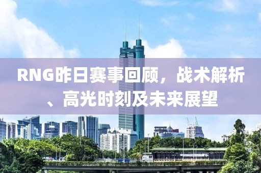 RNG昨日赛事回顾，战术解析、高光时刻及未来展望