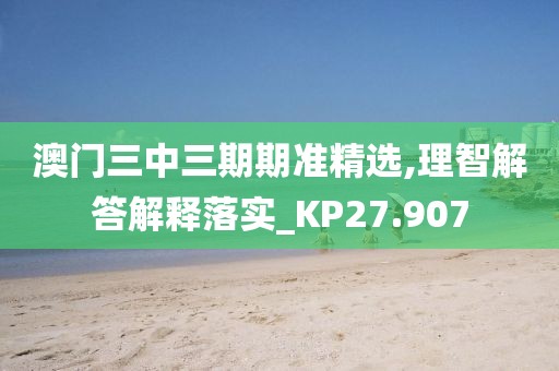 澳门三中三期期准精选,理智解答解释落实_KP27.907