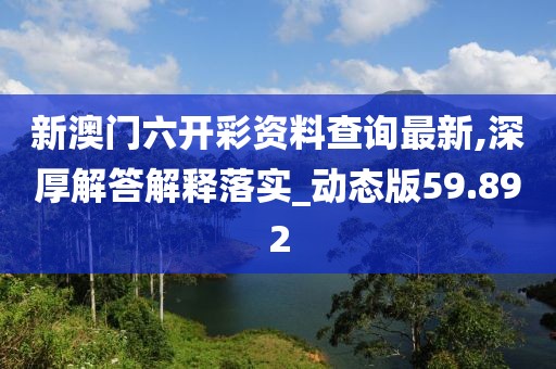 新澳门六开彩资料查询最新,深厚解答解释落实_动态版59.892