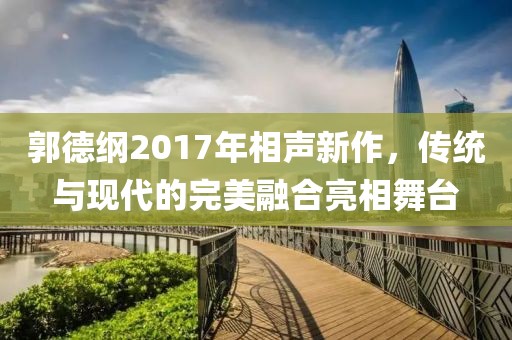 郭德纲2017年相声新作，传统与现代的完美融合亮相舞台