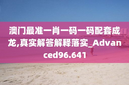 澳门最准一肖一码一码配套成龙,真实解答解释落实_Advanced96.641