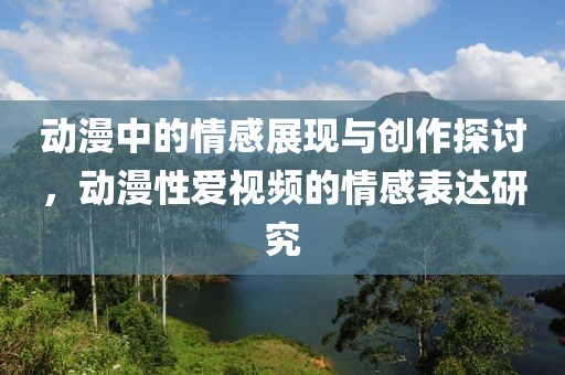 动漫中的情感展现与创作探讨，动漫性爱视频的情感表达研究