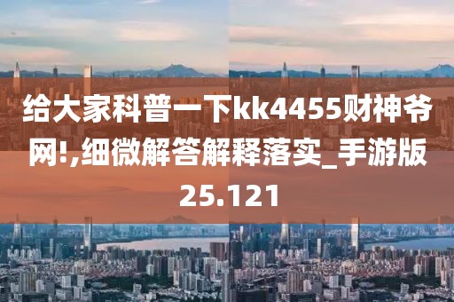 给大家科普一下kk4455财神爷网!,细微解答解释落实_手游版25.121