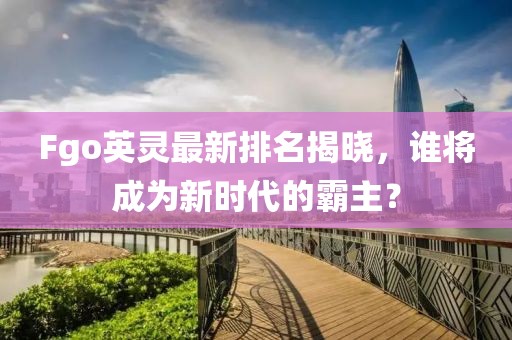 Fgo英灵最新排名揭晓，谁将成为新时代的霸主？