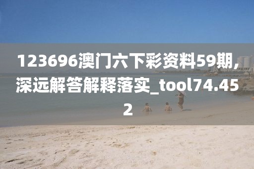 123696澳门六下彩资料59期,深远解答解释落实_tool74.452