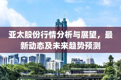 亚太股份行情分析与展望，最新动态及未来趋势预测