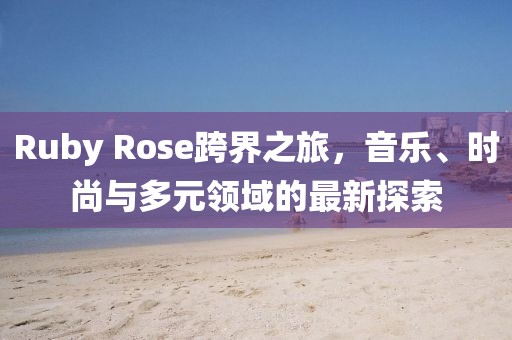 Ruby Rose跨界之旅，音乐、时尚与多元领域的最新探索