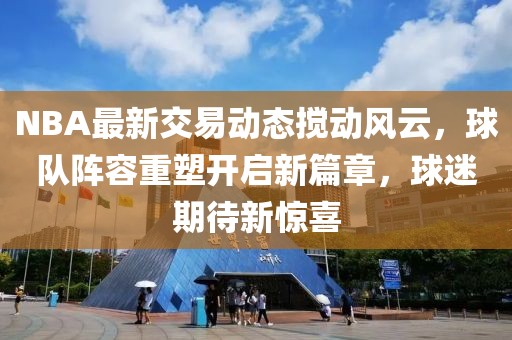 NBA最新交易动态搅动风云，球队阵容重塑开启新篇章，球迷期待新惊喜