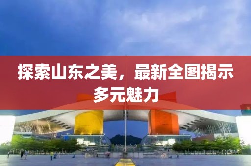 探索山东之美，最新全图揭示多元魅力