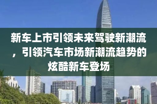 新车上市引领未来驾驶新潮流，引领汽车市场新潮流趋势的炫酷新车登场