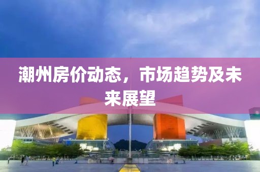 潮州房价动态，市场趋势及未来展望