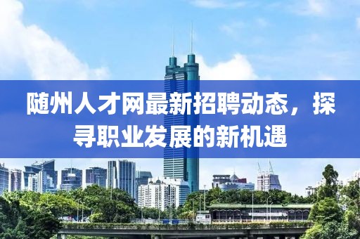 随州人才网最新招聘动态，探寻职业发展的新机遇