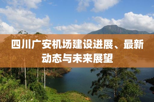 四川广安机场建设进展、最新动态与未来展望