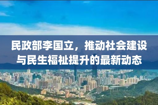 民政部李国立，推动社会建设与民生福祉提升的最新动态