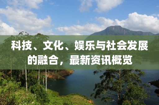 科技、文化、娱乐与社会发展的融合，最新资讯概览