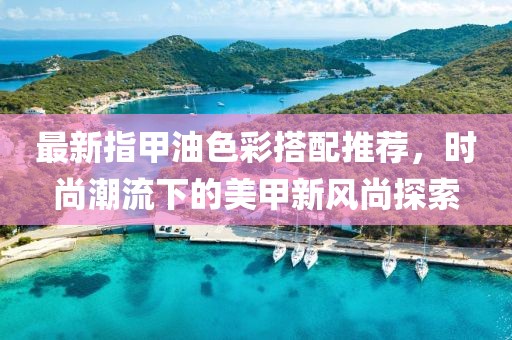 最新指甲油色彩搭配推荐，时尚潮流下的美甲新风尚探索