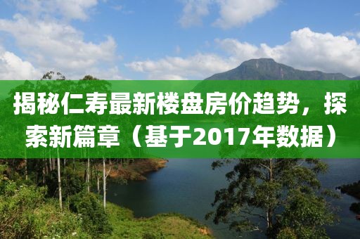 揭秘仁寿最新楼盘房价趋势，探索新篇章（基于2017年数据）