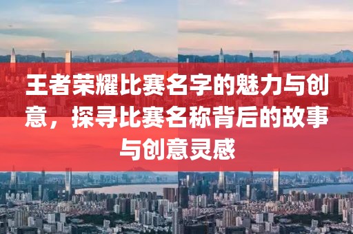 王者荣耀比赛名字的魅力与创意，探寻比赛名称背后的故事与创意灵感