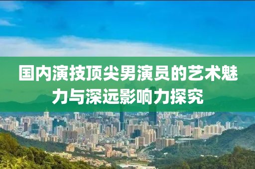 国内演技顶尖男演员的艺术魅力与深远影响力探究