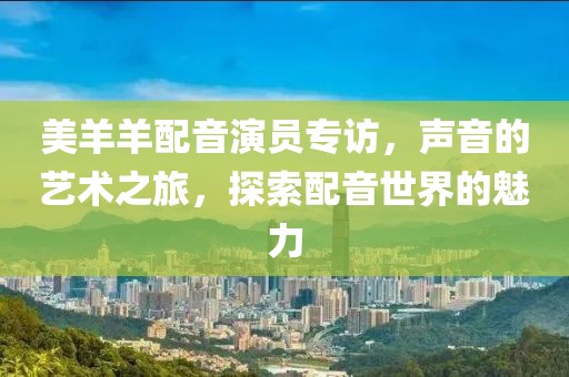 美羊羊配音演员专访，声音的艺术之旅，探索配音世界的魅力