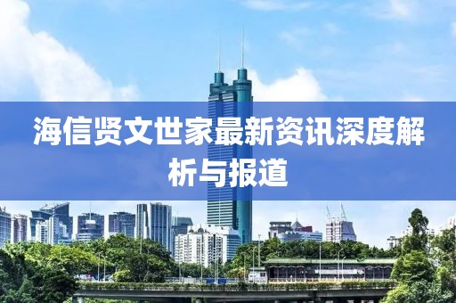 海信贤文世家最新资讯深度解析与报道