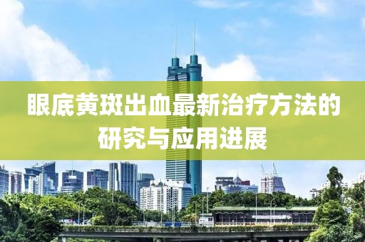 眼底黄斑出血最新治疗方法的研究与应用进展