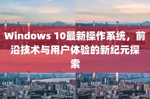 Windows 10最新操作系统，前沿技术与用户体验的新纪元探索