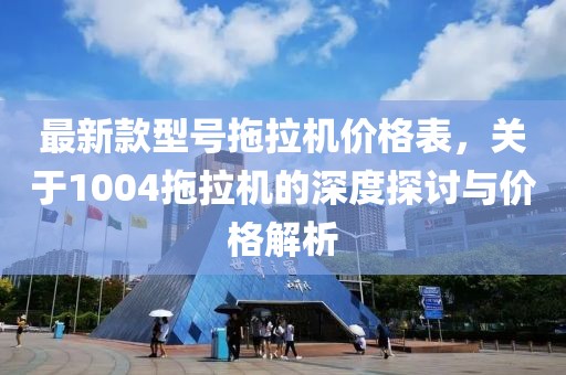 最新款型号拖拉机价格表，关于1004拖拉机的深度探讨与价格解析