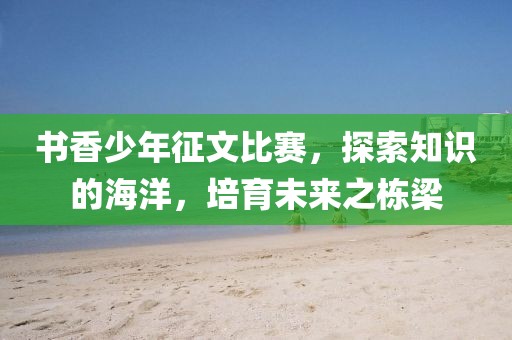 书香少年征文比赛，探索知识的海洋，培育未来之栋梁