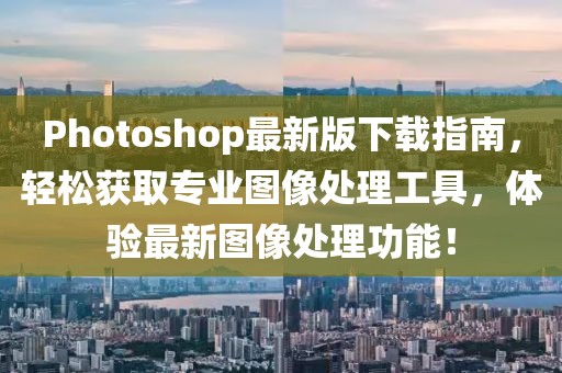 Photoshop最新版下载指南，轻松获取专业图像处理工具，体验最新图像处理功能！