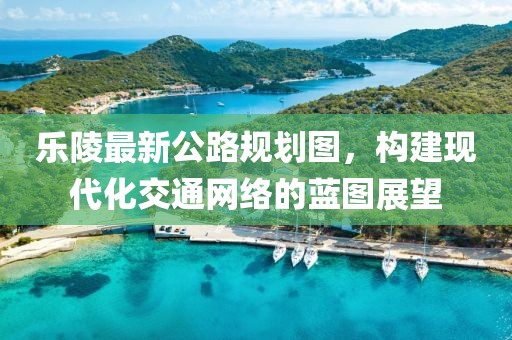 乐陵最新公路规划图，构建现代化交通网络的蓝图展望