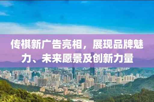 传祺新广告亮相，展现品牌魅力、未来愿景及创新力量