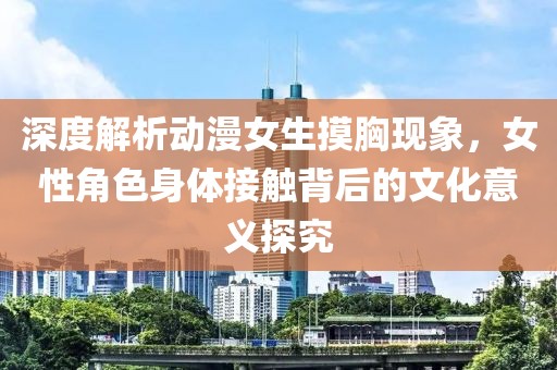 深度解析动漫女生摸胸现象，女性角色身体接触背后的文化意义探究