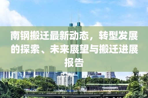 南钢搬迁最新动态，转型发展的探索、未来展望与搬迁进展报告