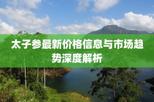 太子参最新价格信息与市场趋势深度解析