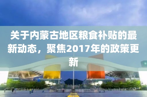 关于内蒙古地区粮食补贴的最新动态，聚焦2017年的政策更新