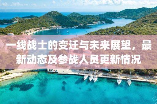 一线战士的变迁与未来展望，最新动态及参战人员更新情况