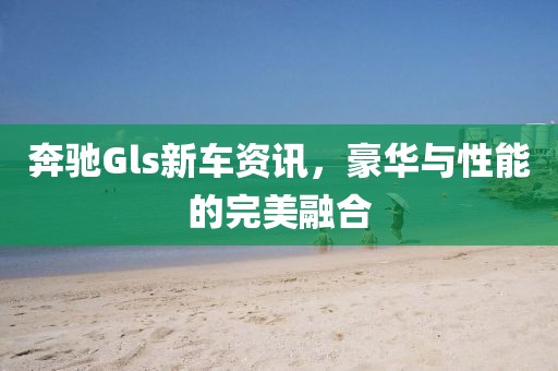 奔驰Gls新车资讯，豪华与性能的完美融合