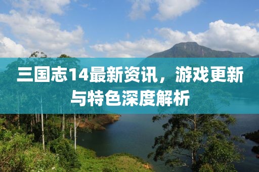 三国志14最新资讯，游戏更新与特色深度解析