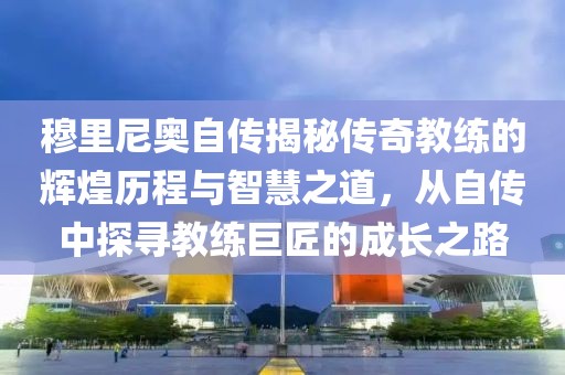 穆里尼奥自传揭秘传奇教练的辉煌历程与智慧之道，从自传中探寻教练巨匠的成长之路