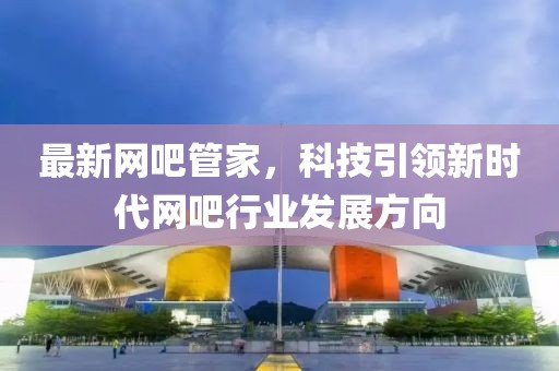 最新网吧管家，科技引领新时代网吧行业发展方向