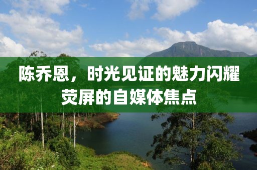 陈乔恩，时光见证的魅力闪耀荧屏的自媒体焦点