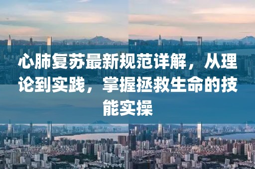 心肺复苏最新规范详解，从理论到实践，掌握拯救生命的技能实操