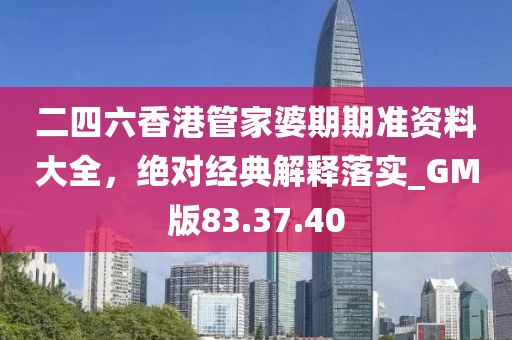 二四六香港管家婆期期准资料大全，绝对经典解释落实_GM版83.37.40