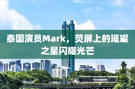 泰国演员Mark，荧屏上的璀璨之星闪耀光芒