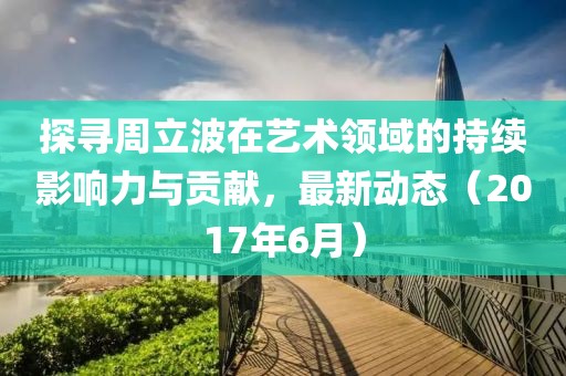 探寻周立波在艺术领域的持续影响力与贡献，最新动态（2017年6月）