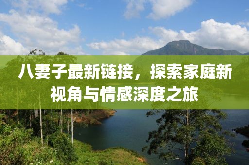 八妻子最新链接，探索家庭新视角与情感深度之旅