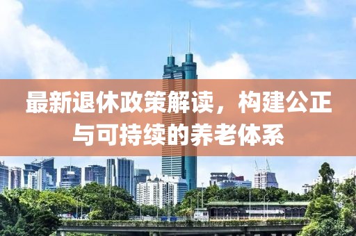 最新退休政策解读，构建公正与可持续的养老体系