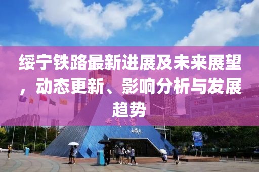 绥宁铁路最新进展及未来展望，动态更新、影响分析与发展趋势